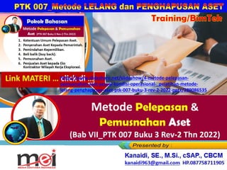 Metode Pelepasan &
Pemusnahan Aset
(Bab VII_PTK 007 Buku 3 Rev-2 Thn 2022)
Kanaidi, SE., M.Si., cSAP., CBCM
kanaidi63@gmail.com HP. 0812 2353 284
Training/BimTek
Link MATERI … click di …
https://www.slideshare.net/slideshow/4-metode-pelepasan-
pemusnahan-aset-sesuai-kondisi-operasional-_pelatihan-metode-
lelang-penghapusan-aset-ptk-007-buku-3-rev-2-2022-pptx/289086535
 