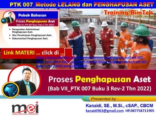 Training/BimTek
Proses Penghapusan Aset
(Bab VII_PTK 007 Buku 3 Rev-2 Thn 2022)
Kanaidi, SE., M.Si., cSAP., CBCM
kanaidi63@gmail.com HP. 0812 2353 284
Link MATERI … click di …
https://www.slideshare.net/slideshow/proses-penghapusan-aset-ptk-007-
buku-3-rev-2-thn-2022-_pelatihan-metode-lelang-penghapusan-aset-ptk-007-
buku-3-rev-2-2022-pptx/289086495
 