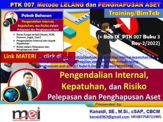 dan
Pelepasan dan Penghapusan Aset
Kanaidi, SE., M.Si., cSAP., CBCM
kanaidi63@gmail.com HP. 0812 2353 284
Training/BimTek
(+ Bab IX_PTK 007 Buku 3
Rev-2/2022)
Link MATERI … click di …
https://www.slideshare.net/slideshow/pengendalian-internal-kepatuhan-dan-
risiko-pelepasan-dan-penghapusan-aset-_pelatihan-metode-lelang-
penghapusan-aset-ptk-007-buku-3-rev-2-2022-pptx/289086448
 