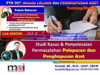 Studi Kasus & Penyelesaian
Permasalahan Pelepasan dan
Penghapusan Aset
Kanaidi, SE., M.Si., cSAP., CBCM
kanaidi63@gmail.com HP. 0812 2353 284
Training/BimTek
Link MATERI … click di …
https://www.slideshare.net/slideshow/studi-kasus-penyelesaian-
permasalahan-pelepasan-dan-penghapusan-aset_pelatihan-metode-
lelang-penghapusan-aset-ptk-007-buku-3-rev-2-2022-pptx/289086368
 
