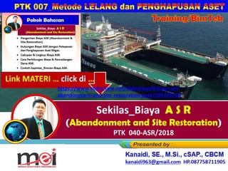 Training/BimTek
Sekilas_Biaya A S R
(Abandonment and Site Restoration)
PTK 040-ASR/2018
Kanaidi, SE., M.Si., cSAP., CBCM
kanaidi63@gmail.com HP. 0812 2353 284
Link MATERI … click di …
https://www.slideshare.net/slideshow/8-biaya-asr-
abandonment-and-site-restoration-pptx/289105229
 