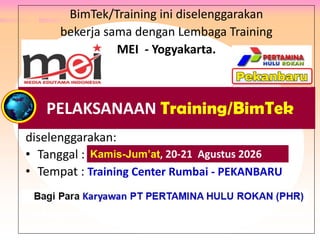 BimTek/Training ini diselenggarakan
bekerja sama dengan Lembaga Training
MEI - Yogyakarta.
diselenggarakan:
• Tanggal : .
• Tempat : Training Center Rumbai - PEKANBARU
Peserta : Para Karyawan PT Rokan, PT Adnan Kelana,
PTPN V Riau, Philip Batam, PT Wiratman, PT Anugra Analisis,
PT Eagle Indonesia, Bank Banten, dan PT Mulia Glas Container.
PELAKSANAAN Training/BimTek
Kamis-Jum’at, 20-21 Agustus 2026
 