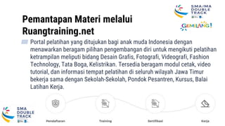 Ruangtraining.net
Pemantapan Materi melalui
Ruangtraining.net
▰ Portal pelatihan yang ditujukan bagi anak muda Indonesia dengan
menawarkan beragam pilihan pengembangan diri untuk mengikuti pelatihan
ketrampilan meliputi bidang Desain Grafis, Fotografi, Videografi, Fashion
Technology, Tata Boga, Kelistrikan. Tersedia beragam modul cetak, video
tutorial, dan informasi tempat pelatihan di seluruh wilayah Jawa Timur
bekerja sama dengan Sekolah-Sekolah, Pondok Pesantren, Kursus, Balai
Latihan Kerja.
 