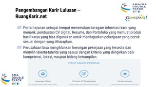 Pengembangan Karir Lulusan –
RuangKarir.net
▰ Portal layanan sebagai tempat menemukan beragam informasi karir yang
menarik, pembuatan CV digital, Resume, dan Portofolio yang memuat produk
hasil karya yang bisa digunakan untuk mendapatkan pekerjaaan yang cocok
sesuai dengan yang diharapkan.
▰ Perusahaan bisa mengiklankan lowongan pekerjaan yang tersedia dan
memilih talenta-talenta yang sesuai dengan kriteria yang diinginkan baik
kompetensi, lokasi, maupun bidang ketrampilan.
31
 