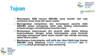 Tujuan
 Menyiapkan SDM lulusan SMA/MA yang mandiri dan siap
memasuki dunia kerja dan dunia usaha;
 Meningkatkan kompetensi dan kemampuan peserta didik
SMA/MA dalam menguasai salah satu bidang keterampilan
tertentu dengan memanfaatkan kearifan lokal;
 Membangun kepercayaan diri peserta didik dalam bidang
kewirausahaan dengan bekal keterampilan yang bermutu
sehingga mempunyai bekal usaha mandiri dan mampu bersaing
dalam dunia usaha;
 Membangun keterampilan soft skills dan Hard Skills bagi lulusan
SMA/MA yang didukung sistem teknologi informasi dan E-
Learning untuk pembelajaran dan monitoring
 