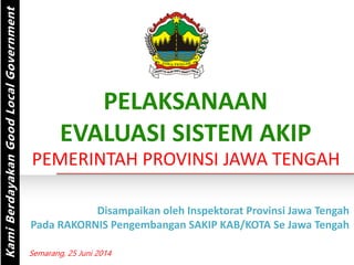 PELAKSANAAN
EVALUASI SISTEM AKIP
PEMERINTAH PROVINSI JAWA TENGAH
KamiBerdayakanGoodLocalGovernment
Disampaikan oleh Inspektorat Provinsi Jawa Tengah
Pada RAKORNIS Pengembangan SAKIP KAB/KOTA Se Jawa Tengah
Semarang, 25 Juni 2014
 