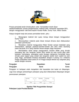 Proses pemadata tanah dimaksudkan untuk memadatkan tanah dasar
sebelummelakukan proses penghamparan material untuk memenuhi kepadatan 95%,
dengan menggunakan alat berat seperti Vibrator Roller, Dump Truck, Motor Grader.
Adapun langkah kerja dari proses pemadatan tanah, yaitu :
1. Mengangkut material dari quary menuju lokasi dengan menggunakan
Dump Truck.
2. Menumpahkan material pada lokasi tempat dimana akan dilaksanakan
pekerjaan penimbunan.
3. Meratakan material menggunakan Motor Grader sampai ketebalan yang
direncanakan. Sebagai panduan operator Grader dan vibro maka dipasang
patok tiap jarak 25 m yang ditandai sesuai dengan tinggi hamparan.
4. Memadatkan tanah denga menggunakan Vibrator Roller yang dimulai
sepanjang tepi dan bergerak sedikit demi sedikit ke arah sumbu jalan dalm
keadaan memanjang, sedangkan pada tikungan (alinyemen horizontal) harus
dimulai pada bagian yang rendah dan bergerak sedikit demi sedikit ke arah
yang tinggi, pemadatan tersebut dipadatkan dengan 6 pasing (12 x lintasan)
hingga didapatkan tebal padat 20 cm hingga didapat elevasi top subgrade yang
sesuai dengan rencana.
Pengujian Kepadatan Tanah
Pengujian Sand Cone
Pengujian ini bertujuan untuk mengetahui nilai kepadatan dan kadar air dilapangan.
Juga bisa sebagai perbandingan pekerjaan yang akan dilaksanakan dilapangan dengan
perencanaan pekerjaan.
Gambar Titik Pengambilan Sampel
Pekerjaan Lapis Pondasi Bawah
 