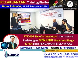 PTK 007 Rev-5 (TERBARU) Tahun 2023 &
Perhitungan TKDN, BM , Preferensi
Harga
& HEA pada PENGADAAN di SKK MIGAS
Rabu & Jum’at, 28 Feb & 01 Maret 2024
Bagi Karyawan PT Kanayama – Jakarta & Perorangan
Kanaidi, SE., M.Si., cSAP., CBCM
kanaidi63@gmail.com HP. 0812 2353 284
PELAKSANAAN Training/BimTek
 