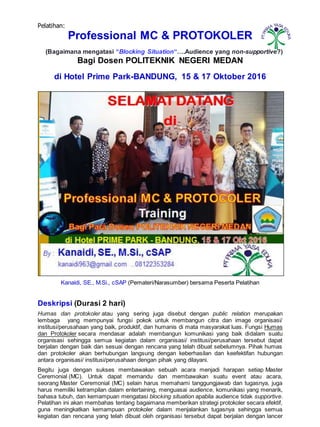 Pelatihan:
Professional MC & PROTOKOLER
(Bagaimana mengatasi “Blocking Situation“….Audience yang non-supportive?)
Bagi Dosen POLITEKNIK NEGERI MEDAN
di Hotel Prime Park-BANDUNG, 15 & 17 Oktober 2016
Kanaidi, SE., M.Si., cSAP (Pemateri/Narasumber) bersama Peserta Pelatihan
Deskripsi (Durasi 2 hari)
Humas dan protokoler atau yang sering juga disebut dengan public relation merupakan
lembaga yang mempunyai fungsi pokok untuk membangun citra dan image organisasi/
institusi/perusahaan yang baik, produktif, dan humanis di mata masyarakat luas. Fungsi Humas
dan Protokoler secara mendasar adalah membangun komunikasi yang baik didalam suatu
organisasi sehingga semua kegiatan dalam organisasi/ institusi/perusahaan tersebut dapat
berjalan dengan baik dan sesuai dengan rencana yang telah dibuat sebelumnya. Pihak humas
dan protokoler akan berhubungan langsung dengan keberhasilan dan keefektifan hubungan
antara organisasi/ institusi/perusahaan dengan pihak yang dilayani.
Begitu juga dengan sukses membawakan sebuah acara menjadi harapan setiap Master
Ceremonial (MC). Untuk dapat memandu dan membawakan suatu event atau acara,
seorang Master Ceremonial (MC) selain harus memahami tanggungjawab dan tugasnya, juga
harus memiliki ketrampilan dalam entertaining, menguasai audience, komunikasi yang menarik,
bahasa tubuh, dan kemampuan mengatasi blocking situation apabila audience tidak supportive.
Pelatihan ini akan membahas tentang bagaimana memberikan strategi protokoler secara efektif,
guna meningkatkan kemampuan protokoler dalam menjalankan tugasnya sehingga semua
kegiatan dan rencana yang telah dibuat oleh organisasi tersebut dapat berjalan dengan lancer
PTPRI
MA YASA E
DUKA
 