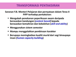 Saranan Y.B. Menteri Pelajaran dan pernyataan dalam Teras II
PIPP terhadap pentaksiran:
 Mengubah penekanan peperiksaan awam daripada
berasaskan kandungan (content based) kepada
berasaskan kemahiran dan kebolehan (skill and ability)
 Menggunakan sistem semester
 Mampu menggalakkan pembinaan karakter
 Berupaya meningkatkan kualiti murid dari segi binaupaya
insan (human capacity building)
TRANSFORMASI PENTAKSIRAN
 