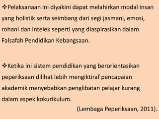 Pelaksanaan ini diyakini dapat melahirkan modal insan
yang holistik serta seimbang dari segi jasmani, emosi,
rohani dan intelek seperti yang diaspirasikan dalam
Falsafah Pendidikan Kebangsaan.
Ketika ini sistem pendidikan yang berorientasikan
peperiksaan dilihat lebih mengiktiraf pencapaian
akademik menyebabkan penglibatan pelajar kurang
dalam aspek kokurikulum.
(Lembaga Peperiksaan, 2011).
 