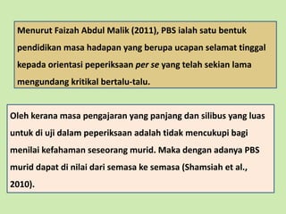 Oleh kerana masa pengajaran yang panjang dan silibus yang luas
untuk di uji dalam peperiksaan adalah tidak mencukupi bagi
menilai kefahaman seseorang murid. Maka dengan adanya PBS
murid dapat di nilai dari semasa ke semasa (Shamsiah et al.,
2010).
Menurut Faizah Abdul Malik (2011), PBS ialah satu bentuk
pendidikan masa hadapan yang berupa ucapan selamat tinggal
kepada orientasi peperiksaan per se yang telah sekian lama
mengundang kritikal bertalu-talu.
 