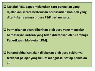 Melalui PBS, dapat melakukan satu pengujian yang
dijalankan secara berterusan berdasarkan bab-bab yang
ditentukan semasa proses P&P berlangsung.
Permarkahan akan diberikan oleh guru yang mengajar
berdasarkan kriteria yang telah ditetapkan oleh Lembaga
Peperiksaan Malaysia (LPM).
Penambahbaikan akan dilakukan oleh guru sekiranya
terdapat pelajar yang belum menguasai setiap penilaian
ini.
 