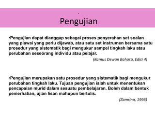 •Pengujian dapat dianggap sebagai proses penyerahan set soalan
yang piawai yang perlu dijawab, atau satu set instrumen bersama satu
prosedur yang sistematik bagi mengukur sampel tingkah laku atau
perubahan seseorang individu atau pelajar.
(Kamus Dewan Bahasa, Edisi 4)
•Pengujian merupakan satu prosedur yang sistematik bagi mengukur
perubahan tingkah laku. Tujuan pengujian ialah untuk menentukan
pencapaian murid dalam sesuatu pembelajaran. Boleh dalam bentuk
pemerhatian, ujian lisan mahupun bertulis.
(Zamrina, 1996)
.
Pengujian
 