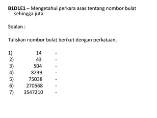 B1D1E1 – Mengetahui perkara asas tentang nombor bulat
sehingga juta.
Soalan :
Tuliskan nombor bulat berikut dengan perkataan.
1) 14 -
2) 43 -
3) 504 -
4) 8239 -
5) 75038 -
6) 270568 -
7) 3547210 -
 