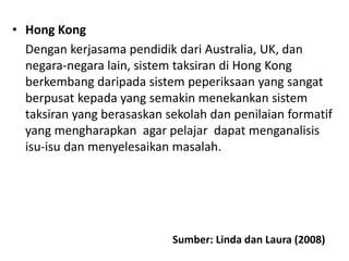 • Hong Kong
Dengan kerjasama pendidik dari Australia, UK, dan
negara-negara lain, sistem taksiran di Hong Kong
berkembang daripada sistem peperiksaan yang sangat
berpusat kepada yang semakin menekankan sistem
taksiran yang berasaskan sekolah dan penilaian formatif
yang mengharapkan agar pelajar dapat menganalisis
isu-isu dan menyelesaikan masalah.
Sumber: Linda dan Laura (2008)
 