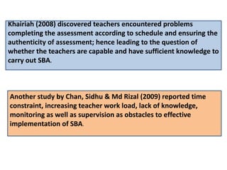 Khairiah (2008) discovered teachers encountered problems
completing the assessment according to schedule and ensuring the
authenticity of assessment; hence leading to the question of
whether the teachers are capable and have sufficient knowledge to
carry out SBA.
Another study by Chan, Sidhu & Md Rizal (2009) reported time
constraint, increasing teacher work load, lack of knowledge,
monitoring as well as supervision as obstacles to effective
implementation of SBA.
 