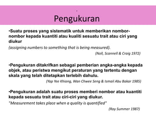 •Suatu proses yang sistematik untuk memberikan nombor-
nombor kepada kuantiti atau kualiti sesuatu trait atau ciri yang
diukur
(assigning numbers to something that is being measured).
(Noll, Scannell & Craig 1972)
•Pengukuran ditakrifkan sebagai pemberian angka-angka kepada
objek, atau peristwa mengikut peraturan yang tertentu dengan
skala yang telah ditetapkan terlebih dahulu.
(Yap Yee Khiong, Wan Chwee Seng & Ismail Abu Bakar 1985)
•Pengukuran adalah suatu proses memberi nombor atau kuantiti
kepada sesuatu trait atau ciri-ciri yang diukur.
"Measurement takes place when a quality is quantified"
(Ray Summer 1987)
.
Pengukuran
 