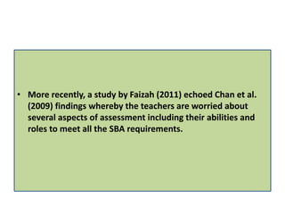 • More recently, a study by Faizah (2011) echoed Chan et al.
(2009) findings whereby the teachers are worried about
several aspects of assessment including their abilities and
roles to meet all the SBA requirements.
 