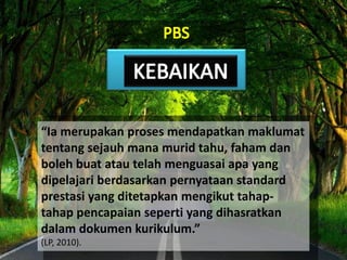 “Ia merupakan proses mendapatkan maklumat
tentang sejauh mana murid tahu, faham dan
boleh buat atau telah menguasai apa yang
dipelajari berdasarkan pernyataan standard
prestasi yang ditetapkan mengikut tahap-
tahap pencapaian seperti yang dihasratkan
dalam dokumen kurikulum.”
(LP, 2010).
 