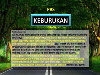 Adi Badiozaman
Tuah (2006) menegaskan bahawa terdapat tiga faktor yang menyumbang
antaranya (a) sekolah gagal untuk mentafsir dan memahami taksiran ke
dalam segi yang lebih luas operasi yang membawa peningkatan kepada
pembelajaran dan pengajaran di sekolah. (b) sekolah akan melepaskan
tanggungjawab jangka pendek pengajaran, seperti penilaian berasaskan
sekolah, dalam usaha untuk memenuhi kepentingan awam dalam
mendapatkan keputusan yang baik dalam peperiksaan awam. (c)
terdapat faktor manusia di mana guru-guru tidak bersedia atau
melengkapkan diri mereka dengan pengetahuan atau kemahiran yang
membuat penilaian berasaskan sekolah sebagai sebahagian daripada
proses pembangunan kurikulum berasaskan sekolah (Hwa et al., 2008).
 