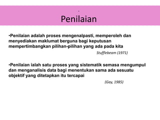 .
Penilaian
•Penilaian adalah proses mengenalpasti, memperoleh dan
menyediakan maklumat berguna bagi keputusan
mempertimbangkan pilihan-pilihan yang ada pada kita
Stufflebeam (1971)
•Penilaian ialah satu proses yang sistematik semasa mengumpul
dan menganalisis data bagi menentukan sama ada sesuatu
objektif yang ditetapkan itu tercapai
(Gay, 1985)
 