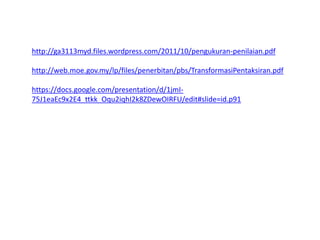 http://ga3113myd.files.wordpress.com/2011/10/pengukuran-penilaian.pdf
http://web.moe.gov.my/lp/files/penerbitan/pbs/TransformasiPentaksiran.pdf
https://docs.google.com/presentation/d/1jmI-
75J1eaEc9x2E4_ttkk_Oqu2iqhI2k8ZDewOIRFU/edit#slide=id.p91
 