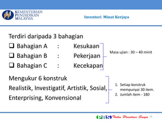 16 
Terdiri daripada 3 bahagian 
Bahagian A : Kesukaan 
Bahagian B : Pekerjaan 
Bahagian C : Kecekapan 
Mengukur 6 konstruk 
Realistik, Investigatif, Artistik, Sosial, 
Enterprising, Konvensional 
Masa ujian : 30 – 40 minit 
1. Setiap konstruk mempunyai 30 item. 
2. Jumlah item - 180 
Inventori Minat Kerjaya  
