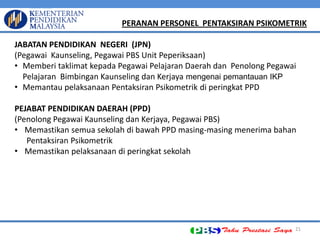 21 PERANAN PERSONEL PENTAKSIRAN PSIKOMETRIK JABATAN PENDIDIKAN NEGERI (JPN) (Pegawai Kaunseling, Pegawai PBS Unit Peperiksaan) 
•Memberi taklimat kepada Pegawai Pelajaran Daerah dan Penolong Pegawai Pelajaran Bimbingan Kaunseling dan Kerjaya mengenai pemantauan IKP 
•Memantau pelaksanaan Pentaksiran Psikometrik di peringkat PPD PEJABAT PENDIDIKAN DAERAH (PPD) (Penolong Pegawai Kaunseling dan Kerjaya, Pegawai PBS) 
•Memastikan semua sekolah di bawah PPD masing-masing menerima bahan Pentaksiran Psikometrik 
•Memastikan pelaksanaan di peringkat sekolah  