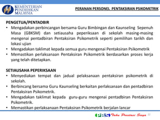 22 PENGETUA/PENTADBIR 
•Mengadakan perbincangan bersama Guru Bimbingan dan Kaunseling Sepenuh Masa (GBKSM) dan setiausaha peperiksaan di sekolah masing-masing mengenai pentadbiran Pentaksiran Psikometrik seperti pemilihan tarikh dan lokasi ujian 
•Mengadakan taklimat kepada semua guru mengenai Pentaksiran Psikometrik 
•Memastikan perlaksanaan Pentaksiran Psikometrik berdasarkan proses kerja yang telah ditetapkan. SETIAUSAHA PEPERIKSAAN 
•Menyediakan tempat dan jadual pelaksanaan pentaksiran psikometrik di sekolah. 
•Berbincang bersama Guru Kaunseling berkaitan perlaksanaan dan pentadbiran Pentaksiran Psikometrik. 
•Mengadakan taklimat kepada guru-guru mengenai pentadbiran Pentaksiran Psikometrik. 
•Memastikan perlaksanaan Pentaksiran Psikometrik berjalan lancar 
PERANAN PERSONEL PENTAKSIRAN PSIKOMETRIK  