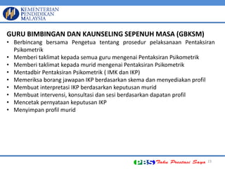 23 GURU BIMBINGAN DAN KAUNSELING SEPENUH MASA (GBKSM) 
•Berbincang bersama Pengetua tentang prosedur pelaksanaan Pentaksiran Psikometrik 
•Memberi taklimat kepada semua guru mengenai Pentaksiran Psikometrik 
•Memberi taklimat kepada murid mengenai Pentaksiran Psikometrik 
•Mentadbir Pentaksiran Psikometrik ( IMK dan IKP) 
•Memeriksa borang jawapan IKP berdasarkan skema dan menyediakan profil 
•Membuat interpretasi IKP berdasarkan keputusan murid 
•Membuat intervensi, konsultasi dan sesi berdasarkan dapatan profil 
•Mencetak pernyataan keputusan IKP 
•Menyimpan profil murid  