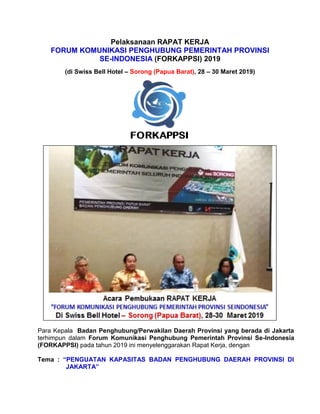 Pelaksanaan RAPAT KERJA
FORUM KOMUNIKASI PENGHUBUNG PEMERINTAH PROVINSI
SE-INDONESIA (FORKAPPSI) 2019
(di Swiss Bell Hotel – Sorong (Papua Barat), 28 – 30 Maret 2019)
Para Kepala Badan Penghubung/Perwakilan Daerah Provinsi yang berada di Jakarta
terhimpun dalam Forum Komunikasi Penghubung Pemerintah Provinsi Se-Indonesia
(FORKAPPSI) pada tahun 2019 ini menyelenggarakan Rapat Kerja, dengan
Tema : “PENGUATAN KAPASITAS BADAN PENGHUBUNG DAERAH PROVINSI DI
JAKARTA”
 
