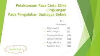 Pelaksanaan Rasa Cinta Etika
Lingkungan
Pada Pengolahan Budidaya Bebek
By :
Kelompok 3


(6)



Anis Zainiya F

(7)



Firmansyah Bima

(18)



Lailatur Rohmah

(22)



Rosyita Firdaus

(31)



Going to Word

Alex Susanto

Rusdiana Dewi

(32)

 