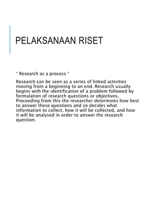 PELAKSANAAN RISET
“ Research as a process “
Research can be seen as a series of linked activities
moving from a beginning to an end. Research usually
begins with the identification of a problem followed by
formulation of research questions or objectives.
Proceeding from this the researcher determines how best
to answer these questions and so decides what
information to collect, how it will be collected, and how
it will be analysed in order to answer the research
question.
 