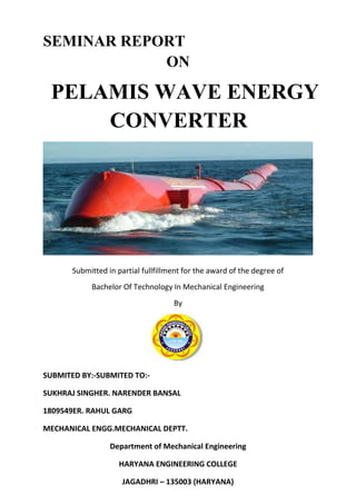 SEMINAR REPORT
            ON

 PELAMIS WAVE ENERGY
     CONVERTER




       Submitted in partial fullfillment for the award of the degree of
            Bachelor Of Technology In Mechanical Engineering
                                     By




SUBMITED BY:-SUBMITED TO:-

SUKHRAJ SINGHER. NARENDER BANSAL

1809549ER. RAHUL GARG

MECHANICAL ENGG.MECHANICAL DEPTT.

                  Department of Mechanical Engineering

                     HARYANA ENGINEERING COLLEGE

                      JAGADHRI – 135003 (HARYANA)
 