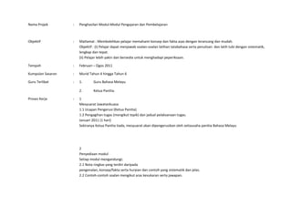 Nama Projek        :   Penghasilan Modul-Modul Pengajaran dan Pembelajaran



Objektif           :   Matlamat : Membolehkan pelajar memahami konsep dan fakta asas dengan terancang dan mudah.
                       Objektif : (i) Pelajar dapat menjawab soalan-soalan latihan tatabahasa serta penulisan dan latih tubi dengan sistematik,
                       lengkap dan tepat.
                       (ii) Pelajar lebih yakin dan bersedia untuk menghadapi peperiksaan.

Tempoh             :   Februari – Ogos 2011

Kumpulan Sasaran   :   Murid Tahun 4 hingga Tahun 6

Guru Terlibat      :   1.       Guru Bahasa Melayu

                       2.       Ketua Panitia.

Proses Kerja       :   1
                       Mesyuarat Jawatankuasa
                       1.1 Ucapan Pengerusi (Ketua Panitia)
                       1.2 Pengagihan tugas (mengikut topik) dan jadual pelaksanaan tugas.
                       Januari 2011 (1 hari)
                       Sekiranya Ketua Panitia tiada, mesyuarat akan dipengerusikan oleh setiausaha panitia Bahasa Melayu




                       2
                       Penyediaan modul
                       Setiap modul mengandungi;
                       2.1 Nota ringkas yang terdiri daripada
                       pengenalan, konsep/fakta serta huraian dan contoh yang sistematik dan jelas.
                       2.2 Contoh-contoh soalan mengikut aras kesukaran serta jawapan.
 