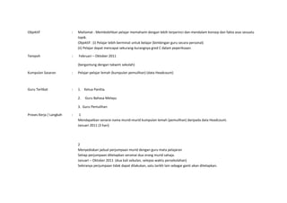 Objektif                 :   Matlamat : Membolehkan pelajar memahami dengan lebih terperinci dan mendalam konsep dan fakta asas sesuatu
                             topik.
                             Objektif : (i) Pelajar lebih berminat untuk belajar (bimbingan guru secara personal)
                             (ii) Pelajar dapat mencapai sekurang-kurangnya gred C dalam peperiksaan.

Tempoh                   :   Februari – Oktober 2011

                             (bergantung dengan takwim sekolah)

Kumpulan Sasaran         :   Pelajar-pelajar lemah (kumpulan pemulihan) (data Headcount)



Guru Terlibat            :   1. Ketua Panitia.

                             2.   Guru Bahasa Melayu

                             3. Guru Pemulihan

Proses Kerja / Langkah   :    1
                             Mendapatkan senarai nama murid-murid kumpulan lemah (pemulihan) daripada data Headcount.
                             Januari 2011 (3 hari)




                             2
                             Menyediakan jadual perjumpaan murid dengan guru mata pelajaran
                             Setiap perjumpaan ditetapkan seramai dua orang murid sahaja.
                             Januari – Oktober 2011 (dua kali sebulan, selepas waktu persekolahan)
                             Sekiranya perjumpaan tidak dapat dilakukan, satu tarikh lain sebagai ganti akan ditetapkan.
 