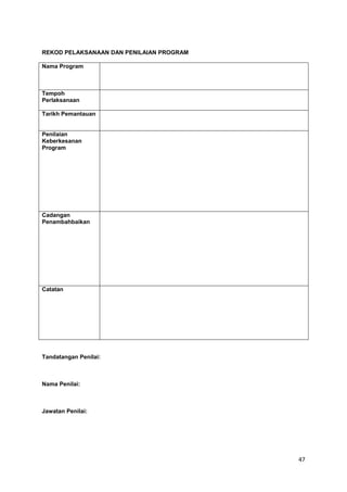 47
REKOD PELAKSANAAN DAN PENILAIAN PROGRAM
Nama Program
Tempoh
Perlaksanaan
Tarikh Pemantauan
Penilaian
Keberkesanan
Program
Cadangan
Penambahbaikan
Catatan
Tandatangan Penilai:
Nama Penilai:
Jawatan Penilai:
 