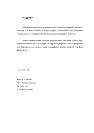 PENUTUP
Adalah diharapkan agar segala perancangan tahunan dan juga pelan yang telah
dirancang akan dapat dilaksanakan dengan sempurna dan sistematik demi memastikan
peningkatan dari segi akademik terutamanya dalam mata pelajaran matematik.
Semoga dengan adanya komitmen serta kerjasama yang tidak berbelah bagi,
maka Panitia Matematik akan menjadi sebuah panitia yang terbaik dari sei pengurusan
serta kepimpinan dan sekaligus dapat meningkatkan prestasi akademik SK Jalan
Sungai Besi 1.
Disediakan oleh
………………………..
Azhar b. Mahmood
Ketua Panitia Matematik
SK Jln Sg Besi 1
57100 Kuala Lumpur
 