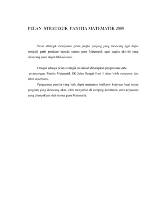 PELAN STRATEGIK PANITIA MATEMATIK 2009
Pelan strategik merupakan pelan jangka panjang yang dirancang agar dapat
menjadi garis panduan kepada semua guru Matematik agar segala aktiviti yang
dirancang akan dapat dilaksanakan.
Dengan adanya pelan strategik ini adalah diharapkan pengurusan serta
perancangan Panitia Matematik SK Jalan Sungai Besi 1 akan lebih sempurna dan
lebih sistematik.
Pengurusan panitia yang baik dapat menjamin indikator kejayaan bagi setiap
program yang dirancang akan lebih menyerlah di samping komitmen serta kerjasama
yang ditunjukkan oleh semua guru Matematik.
 