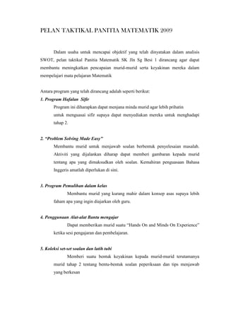 PELAN TAKTIKAL PANITIA MATEMATIK 2009
Dalam usaha untuk mencapai objektif yang telah dinyatakan dalam analisis
SWOT, pelan taktikal Panitia Matematik SK Jln Sg Besi 1 dirancang agar dapat
membantu meningkatkan pencapaian murid-murid serta keyakinan mereka dalam
mempelajari mata pelajaran Matematik
Antara program yang telah dirancang adalah seperti berikut:
1. Program Hafalan Sifir
Program ini diharapkan dapat menjana minda murid agar lebih prihatin
untuk menguasai sifir supaya dapat menyediakan mereka untuk menghadapi
tahap 2.
2. “Problem Solving Made Easy”
Membantu murid untuk menjawab soalan berbentuk penyelesaian masalah.
Aktiviti yang dijalankan diharap dapat memberi gambaran kepada murid
tentang apa yang dimaksudkan oleh soalan. Kemahiran penguasaan Bahasa
Inggeris amatlah diperlukan di sini.
3. Program Pemulihan dalam kelas
Membantu murid yang kurang mahir dalam konsep asas supaya lebih
faham apa yang ingin diajarkan oleh guru.
4. Penggunaan Alat-alat Bantu mengajar
Dapat memberikan murid suatu “Hands On and Minds On Experience”
ketika sesi pengajaran dan pembelajaran.
5. Koleksi set-set soalan dan latih tubi
Memberi suatu bentuk keyakinan kepada murid-murid terutamanya
murid tahap 2 tentang bentu-bentuk soalan peperiksaan dan tips menjawab
yang berkesan
 