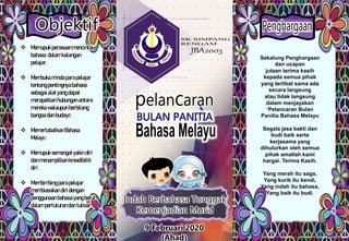 Indah Berbahasa Tonggak
Kemenjadian Murid
Objektif
 Memupukperasaanmencintai
bahasa dalamkalangan
pelajar.
 Membukamindaparapelajar
tentangpentingnyabahasa
sebagaialatyangdapat
merapatkanhubunganantara
merekawalaupunberbilang
bangsadanbudaya.
 MemertabatkanBahasa
Melayu.
 Memupuksemangatyakindiri
danmenampilkankreadibiliti
diri.
 Membimbingparapelajar
membiasakandiridengan
penggunaanbahasayangbetul
dalampertuturandantulisan.
Sekalung Penghargaan
dan ucapan
jutaan terima kasih
kepada semua pihak
yang terlibat sama ada
secara langsung
atau tidak langsung
dalam menjayakan
‘Pelancaran Bulan
Panitia Bahasa Melayu
Segala jasa bakti dan
budi baik serta
kerjasama yang
dihulurkan oleh semua
pihak amatlah kami
hargai. Terima Kasih.
Yang merah itu saga,
Yang kurik itu kendi,
Yang indah itu bahasa,
Yang baik itu budi.
9 Februari 2020
(Ahad)
 