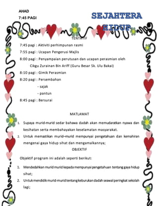 AHAD
7:45 PAGI
TENTATIF
7:45 pagi : Aktiviti perhimpunan rasmi
7:55 pagi : Ucapan Pengerusi Majlis
8:00 pagi : Penyampaian perutusan dan ucapan perasmian oleh
Cikgu Zurainan Bin Ariff (Guru Besar Sk. Ulu Bakai)
8:10 pagi : Gimik Perasmian
8:20 pagi : Persembahan
- sajak
- pantun
8:45 pagi : Bersurai
MATLAMAT
1. Supaya murid-murid sedar bahawa dadah akan memudaratkan nyawa dan
kesihatan serta membahayakan keselamatan masyarakat.
2. Untuk memastikan murid–murid mempunyai pengetahuan dan kemahiran
mengenai gaya hidup sihat dan mengamalkannya;
OBJEKTIF
Objektif program ini adalah seperti berikut:
1. Mendedahkan murid murid kepadamempunyaipengetahuan tentang gaya hidup
sihat;
2. Untukmendidikmurid-muridtentangkeburukandadah seawalperingkat sekolah
lagi;
 