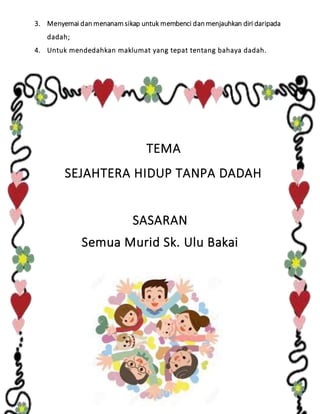 3. Menyemai dan menanam sikap untuk membenci dan menjauhkan diri daripada
dadah;
4. Untuk mendedahkan maklumat yang tepat tentang bahaya dadah.
TEMA
SEJAHTERA HIDUP TANPA DADAH
SASARAN
Semua Murid Sk. Ulu Bakai
 