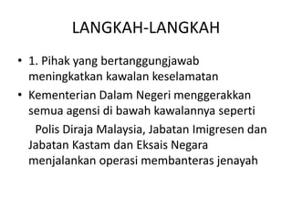 LANGKAH-LANGKAH1. Pihak yang bertanggungjawabmeningkatkankawalankeselamatanKementerianDalamNegerimenggerakkansemuaagensidibawahkawalannyaseperti     Polis Diraja Malaysia, JabatanImigresendanJabatanKastamdanEksais Negara menjalankanoperasimembanterasjenayah