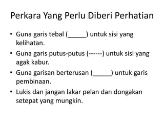 Perkara Yang Perlu Diberi Perhatian
• Guna garis tebal (_____) untuk sisi yang
  kelihatan.
• Guna garis putus-putus (------) untuk sisi yang
  agak kabur.
• Guna garisan berterusan (_____) untuk garis
  pembinaan.
• Lukis dan jangan lakar pelan dan dongakan
  setepat yang mungkin.
 