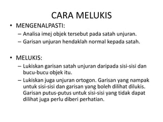 CARA MELUKIS
• MENGENALPASTI:
  – Analisa imej objek tersebut pada satah unjuran.
  – Garisan unjuran hendaklah normal kepada satah.

• MELUKIS:
  – Lukiskan garisan satah unjuran daripada sisi-sisi dan
    bucu-bucu objek itu.
  – Lukiskan juga unjuran ortogon. Garisan yang nampak
    untuk sisi-sisi dan garisan yang boleh dilihat dilukis.
    Garisan putus-putus untuk sisi-sisi yang tidak dapat
    dilihat juga perlu diberi perhatian.
 