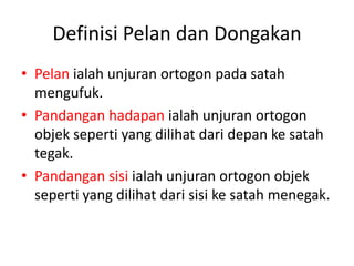 Definisi Pelan dan Dongakan
• Pelan ialah unjuran ortogon pada satah
  mengufuk.
• Pandangan hadapan ialah unjuran ortogon
  objek seperti yang dilihat dari depan ke satah
  tegak.
• Pandangan sisi ialah unjuran ortogon objek
  seperti yang dilihat dari sisi ke satah menegak.
 