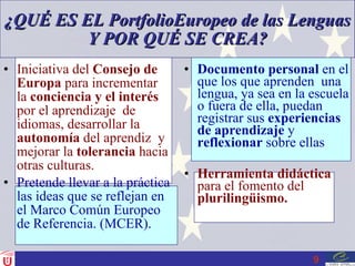 ¿QUÉ ES EL PortfolioEuropeo de las Lenguas Y POR QUÉ SE CREA? Iniciativa del  Consejo de   Europa  para incrementar la  conciencia y el interés  por el aprendizaje  de idiomas, desarrollar la  autonomía  del aprendiz  y mejorar la  tolerancia  hacia otras culturas. Pretende llevar a la práctica las ideas que se reflejan en el Marco Común Europeo de Referencia. (MCER). Documento personal  en el que los que aprenden  una lengua, ya sea en la escuela o fuera de ella, puedan registrar sus  experiencias de aprendizaje  y  reflexionar  sobre ellas Herramienta didáctica  para el fomento del  plurilingüismo. 