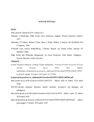 DAFTAR PUSTAKA
BUKU
Etika pariwara Indonesia.2010 cetakan ke-2
Principles of Marketing, Philip Kotler, Gary Armstrong, England, Pearson Education Limited,
2013
Marketing 13th Edition, Michael J. Etzel, Bruce J. Waller, William J. Stanton, The McGRAW-Hill
Companies, 2004
W.Ronald Lane, Karren Whitehillking, J.Thomas Russell, terj. Renate Pohan, (Jakarta: PT
INDEKS, 2009)
Philip Kotler dkk, Marketing Management An Asean Perspective Sixth Edition. (Singapore :
Pearson Education South Asia,2012
WEBSITE
Komisi Penyiaran Indonesia Lembaga Negara Independen. Pedoman Perilaku Penyiaran (P3) dan
Standar Program Siaran (SPS). 2012. Diakses
melaluihttps://denpasarkota.go.id/assets_subdomain/63/download/P3SPS%20KPI_08956
6.pdf pada tanggal 29 Januari 2018 pukul 16.25 WIB
denpasarkota.go.id/assets_subdomain/63/download/P3SPS%20KPI_089566.pdf
https://jurnal.usu.ac.id/flow/article/viewFile/12689/5512 diakses pada 28 Januari 2018 pukul
20:40
KPI.2012.Komisi penyiaran Indonesia daerah: eksistensi recruitment tata hubungan dan
pelanggaran
http://jurnal.upnyk.ac.id/index.php/komunikasi/article/viewFile/40/45 diakses pada 28 Januari
2018 pukul 20:42
https://denpasarkota.go.id/assets_subdomain/63/download/P3SPS%20KPI_089566.pdf diakses
pada tanggal 27 Januari 2018 pukul: 20:47
 